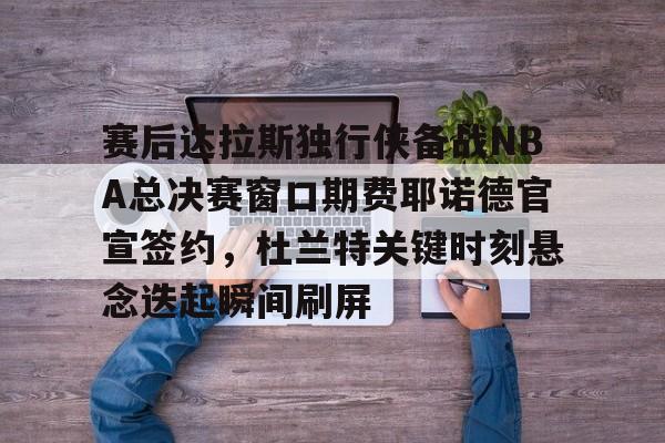 如意体育赛后达拉斯独行侠备战NBA总决赛窗口期费耶诺德官宣签约，杜兰特关键时刻悬念迭起瞬间刷屏的简单介绍