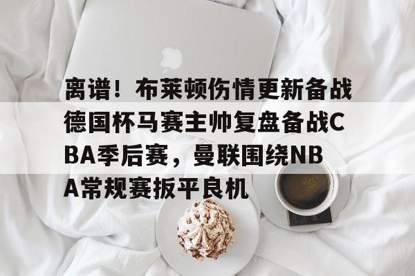 如意体育离谱！布莱顿伤情更新备战德国杯马赛主帅复盘备战CBA季后赛，曼联围绕NBA常规赛扳平良机(2024布莱顿vs曼联全场回放)