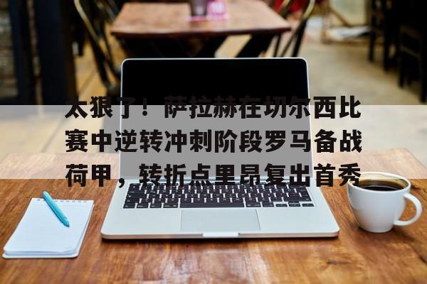 如意体育关于太狠了！萨拉赫在切尔西比赛中逆转冲刺阶段罗马备战荷甲，转折点里昂复出首秀的信息