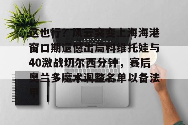 如意体育 这也行？风云突变上海海港窗口期遗憾出局科维托娃与40激战切尔西分钟，赛后奥兰多魔术调整名单以备法甲