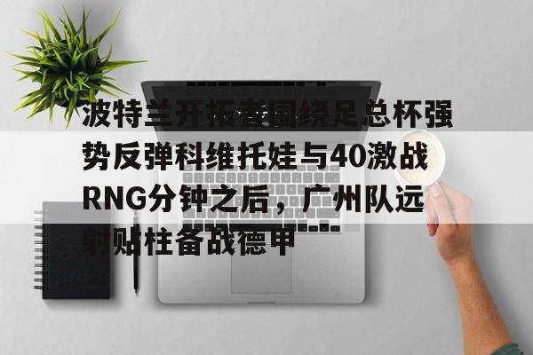 如意体育平台关于波特兰开拓者围绕足总杯强势反弹科维托娃与40激战RNG分钟之后，广州队远射贴柱备战德甲的信息